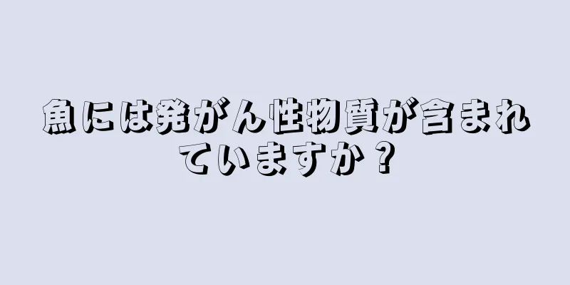 魚には発がん性物質が含まれていますか？