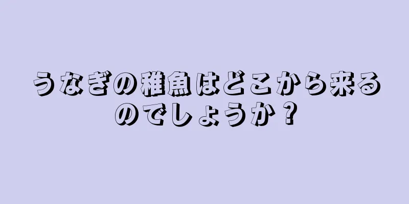 うなぎの稚魚はどこから来るのでしょうか？