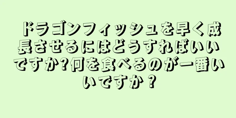 ドラゴンフィッシュを早く成長させるにはどうすればいいですか?何を食べるのが一番いいですか？