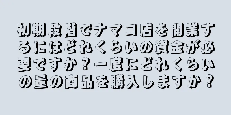 初期段階でナマコ店を開業するにはどれくらいの資金が必要ですか？一度にどれくらいの量の商品を購入しますか？