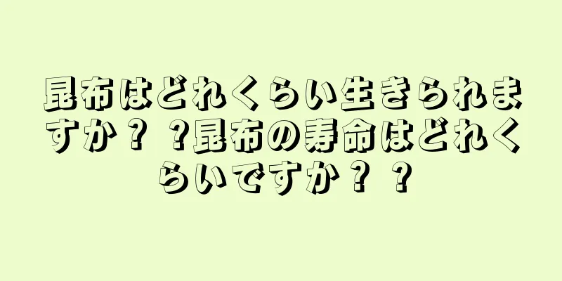 昆布はどれくらい生きられますか？ ?昆布の寿命はどれくらいですか？ ?