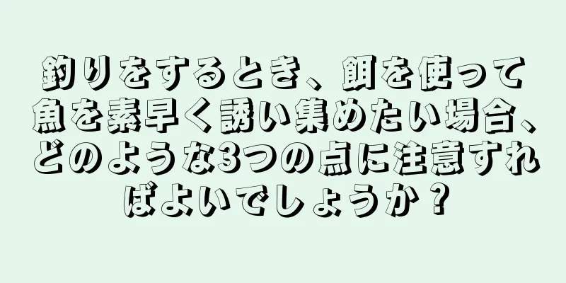 釣りをするとき、餌を使って魚を素早く誘い集めたい場合、どのような3つの点に注意すればよいでしょうか？