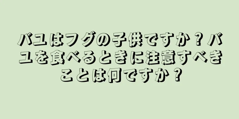 バユはフグの子供ですか？バユを食べるときに注意すべきことは何ですか？