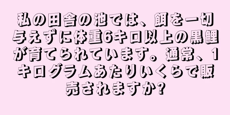 私の田舎の池では、餌を一切与えずに体重6キロ以上の黒鯉が育てられています。通常、1キログラムあたりいくらで販売されますか?