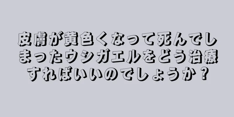 皮膚が黄色くなって死んでしまったウシガエルをどう治療すればいいのでしょうか？