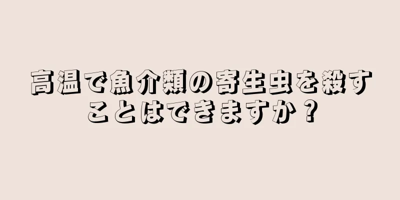 高温で魚介類の寄生虫を殺すことはできますか？