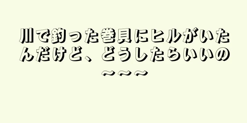 川で釣った巻貝にヒルがいたんだけど、どうしたらいいの〜〜〜