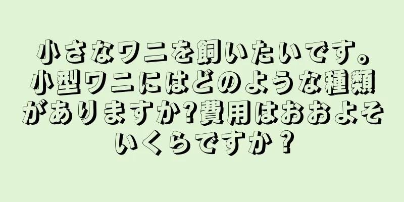 小さなワニを飼いたいです。小型ワニにはどのような種類がありますか?費用はおおよそいくらですか？