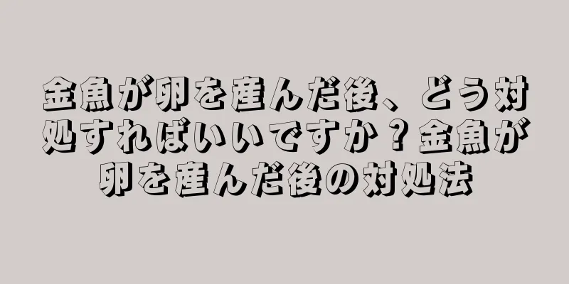 金魚が卵を産んだ後、どう対処すればいいですか？金魚が卵を産んだ後の対処法