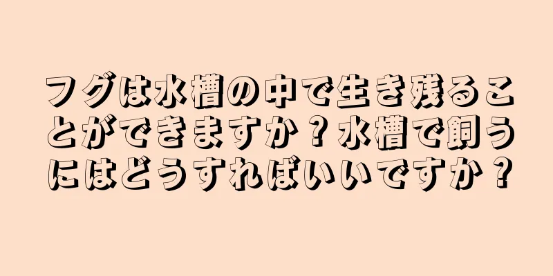 フグは水槽の中で生き残ることができますか？水槽で飼うにはどうすればいいですか？