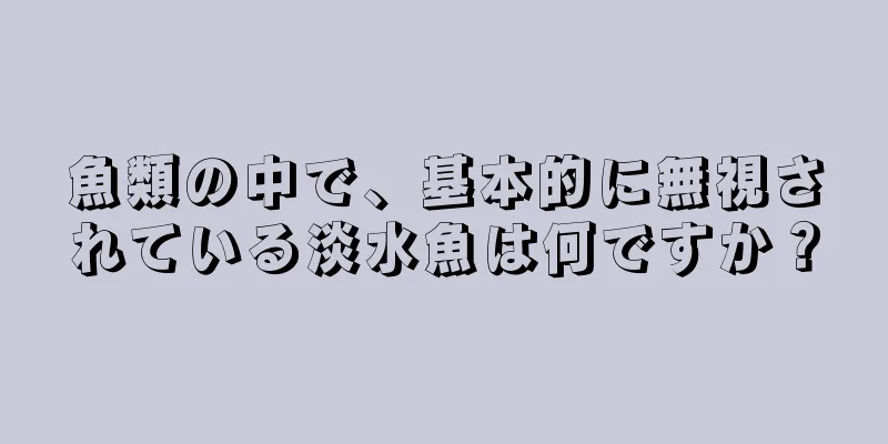魚類の中で、基本的に無視されている淡水魚は何ですか？