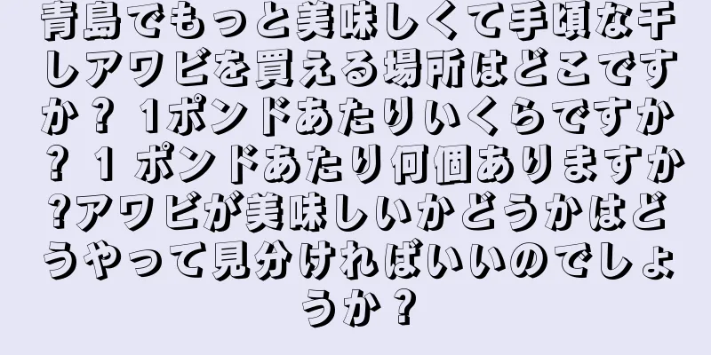 青島でもっと美味しくて手頃な干しアワビを買える場所はどこですか？ 1ポンドあたりいくらですか？ 1 ポンドあたり何個ありますか?アワビが美味しいかどうかはどうやって見分ければいいのでしょうか？