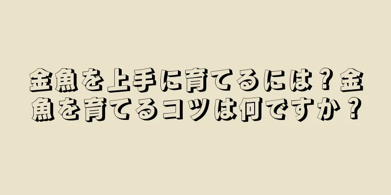 金魚を上手に育てるには？金魚を育てるコツは何ですか？