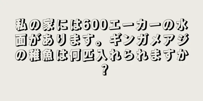 私の家には600エーカーの水面があります。ギンガメアジの稚魚は何匹入れられますか？