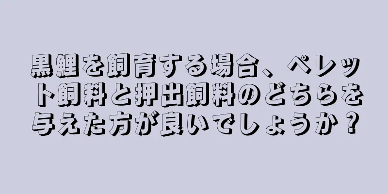 黒鯉を飼育する場合、ペレット飼料と押出飼料のどちらを与えた方が良いでしょうか？