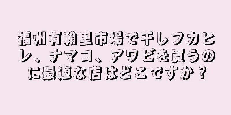 福州有翰里市場で干しフカヒレ、ナマコ、アワビを買うのに最適な店はどこですか？