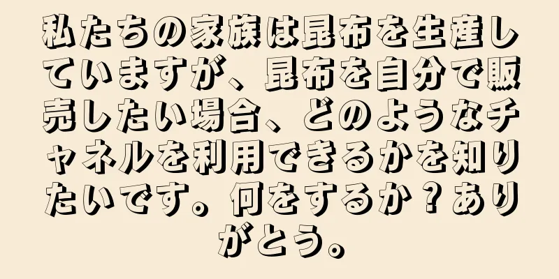 私たちの家族は昆布を生産していますが、昆布を自分で販売したい場合、どのようなチャネルを利用できるかを知りたいです。何をするか？ありがとう。