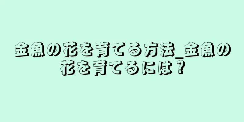 金魚の花を育てる方法_金魚の花を育てるには？