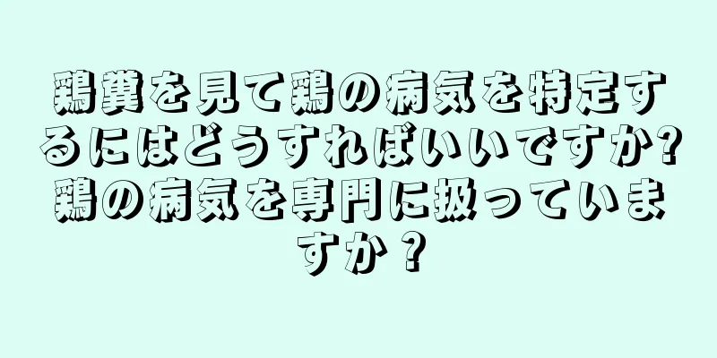 鶏糞を見て鶏の病気を特定するにはどうすればいいですか?鶏の病気を専門に扱っていますか？