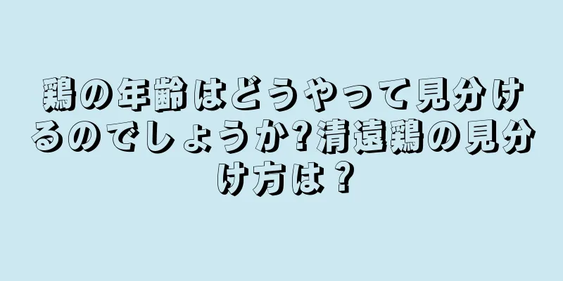 鶏の年齢はどうやって見分けるのでしょうか?清遠鶏の見分け方は？